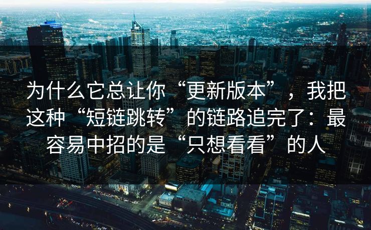 为什么它总让你“更新版本”，我把这种“短链跳转”的链路追完了：最容易中招的是“只想看看”的人