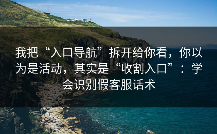 我把“入口导航”拆开给你看，你以为是活动，其实是“收割入口”：学会识别假客服话术