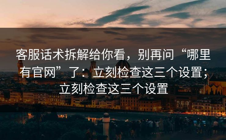 客服话术拆解给你看，别再问“哪里有官网”了：立刻检查这三个设置；立刻检查这三个设置