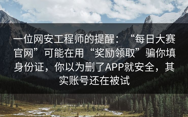 一位网安工程师的提醒：“每日大赛官网”可能在用“奖励领取”骗你填身份证，你以为删了APP就安全，其实账号还在被试