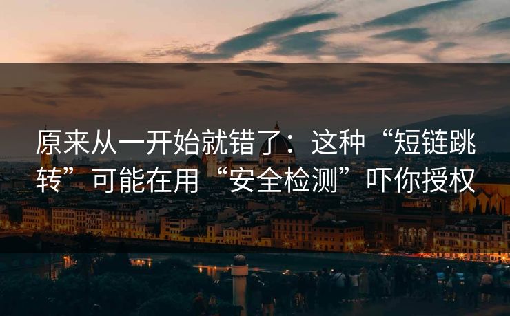 原来从一开始就错了：这种“短链跳转”可能在用“安全检测”吓你授权