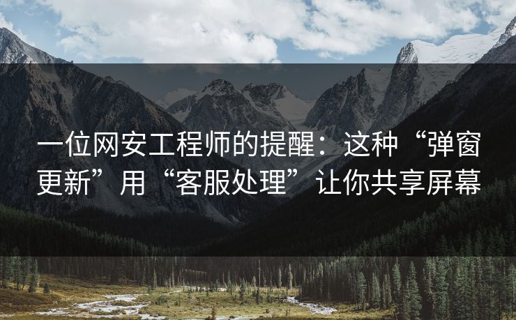 一位网安工程师的提醒：这种“弹窗更新”用“客服处理”让你共享屏幕