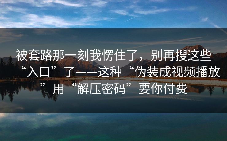 被套路那一刻我愣住了，别再搜这些“入口”了——这种“伪装成视频播放”用“解压密码”要你付费