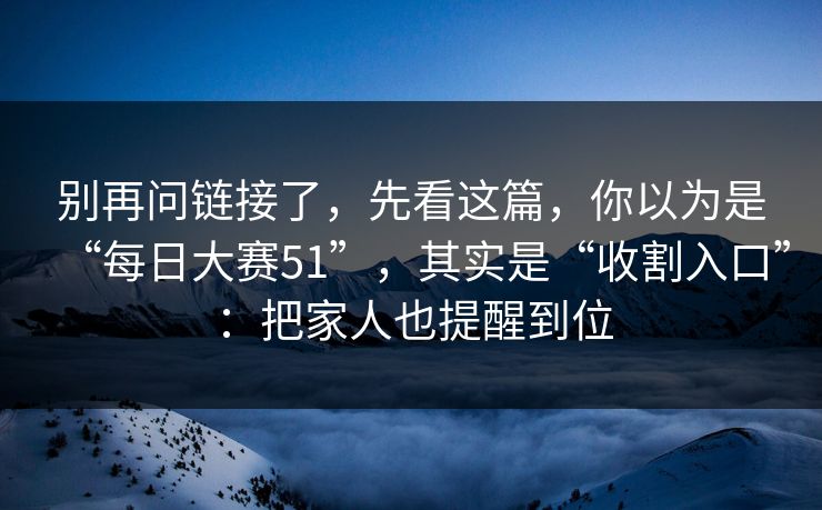别再问链接了，先看这篇，你以为是“每日大赛51”，其实是“收割入口”：把家人也提醒到位