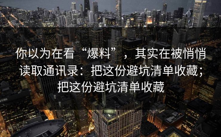 你以为在看“爆料”，其实在被悄悄读取通讯录：把这份避坑清单收藏；把这份避坑清单收藏