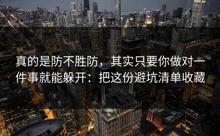 真的是防不胜防，其实只要你做对一件事就能躲开：把这份避坑清单收藏