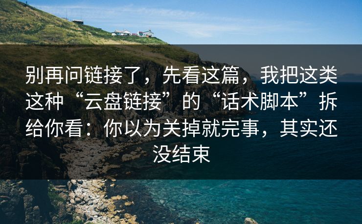 别再问链接了，先看这篇，我把这类这种“云盘链接”的“话术脚本”拆给你看：你以为关掉就完事，其实还没结束