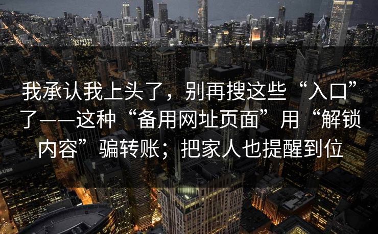 我承认我上头了，别再搜这些“入口”了——这种“备用网址页面”用“解锁内容”骗转账；把家人也提醒到位
