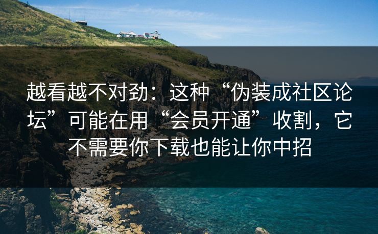 越看越不对劲：这种“伪装成社区论坛”可能在用“会员开通”收割，它不需要你下载也能让你中招