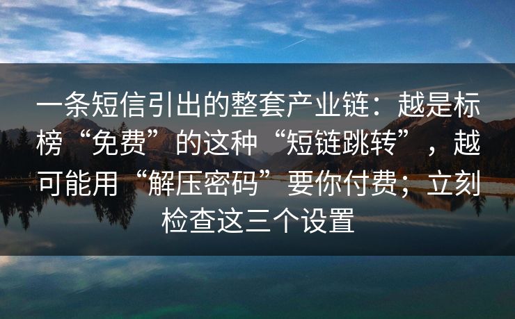 一条短信引出的整套产业链：越是标榜“免费”的这种“短链跳转”，越可能用“解压密码”要你付费；立刻检查这三个设置