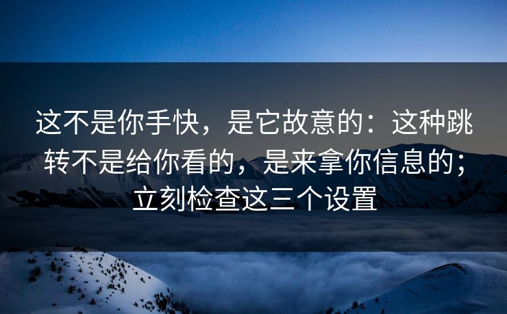 这不是你手快，是它故意的：这种跳转不是给你看的，是来拿你信息的；立刻检查这三个设置