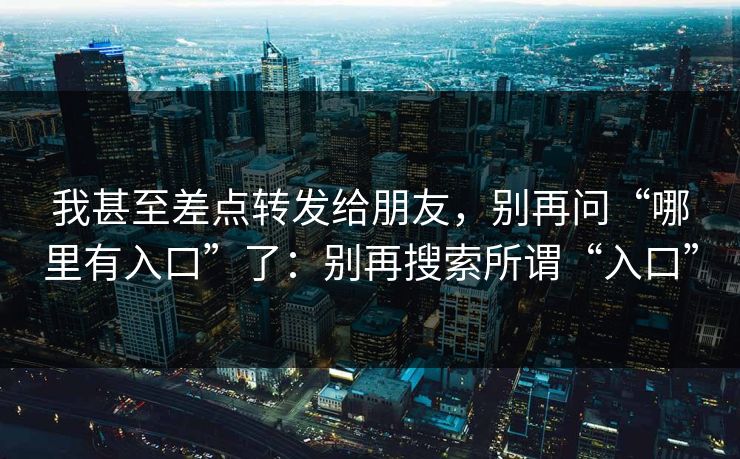 我甚至差点转发给朋友，别再问“哪里有入口”了：别再搜索所谓“入口”