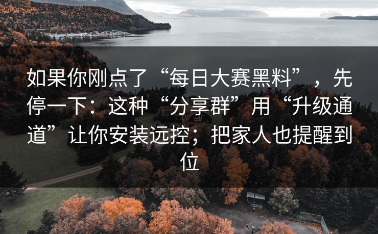 如果你刚点了“每日大赛黑料”，先停一下：这种“分享群”用“升级通道”让你安装远控；把家人也提醒到位