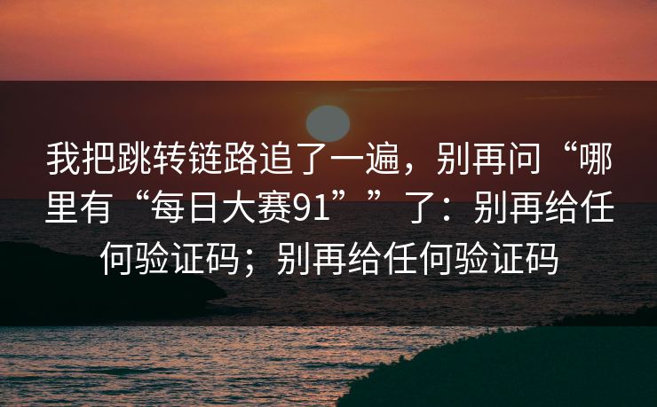 我把跳转链路追了一遍，别再问“哪里有“每日大赛91””了：别再给任何验证码；别再给任何验证码