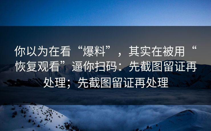你以为在看“爆料”，其实在被用“恢复观看”逼你扫码：先截图留证再处理；先截图留证再处理
