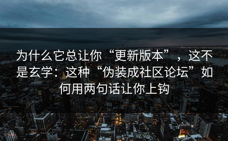 为什么它总让你“更新版本”，这不是玄学：这种“伪装成社区论坛”如何用两句话让你上钩