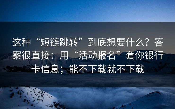 这种“短链跳转”到底想要什么？答案很直接：用“活动报名”套你银行卡信息；能不下载就不下载