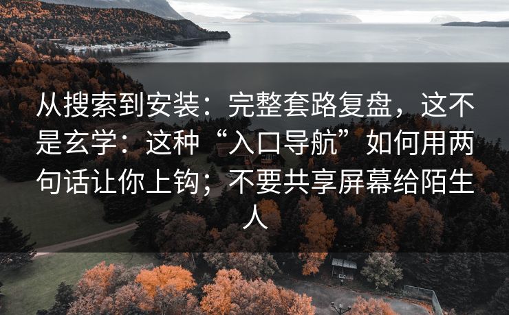 从搜索到安装：完整套路复盘，这不是玄学：这种“入口导航”如何用两句话让你上钩；不要共享屏幕给陌生人