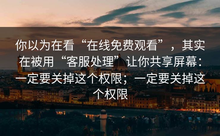 你以为在看“在线免费观看”，其实在被用“客服处理”让你共享屏幕：一定要关掉这个权限；一定要关掉这个权限