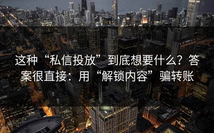 这种“私信投放”到底想要什么？答案很直接：用“解锁内容”骗转账