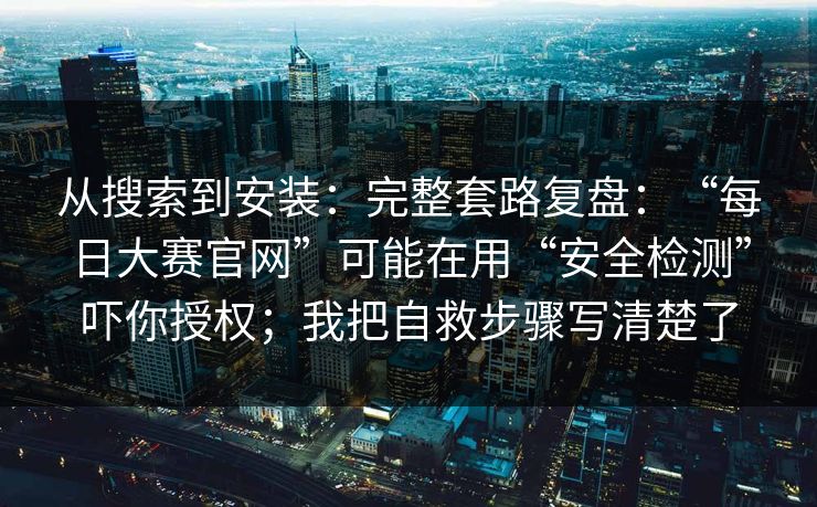 从搜索到安装：完整套路复盘：“每日大赛官网”可能在用“安全检测”吓你授权；我把自救步骤写清楚了