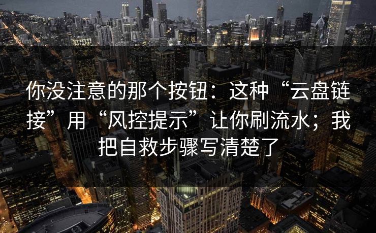 你没注意的那个按钮：这种“云盘链接”用“风控提示”让你刷流水；我把自救步骤写清楚了