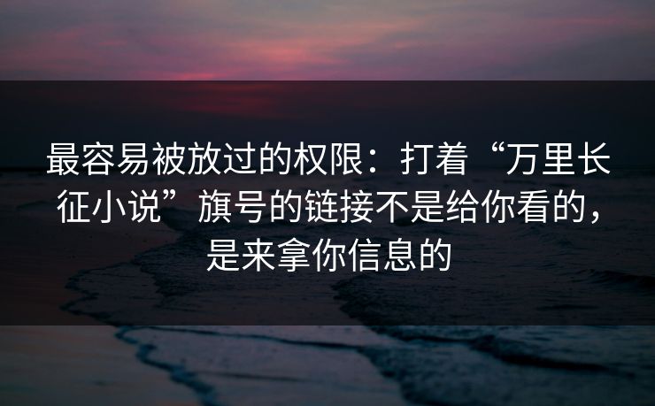 最容易被放过的权限：打着“万里长征小说”旗号的链接不是给你看的，是来拿你信息的