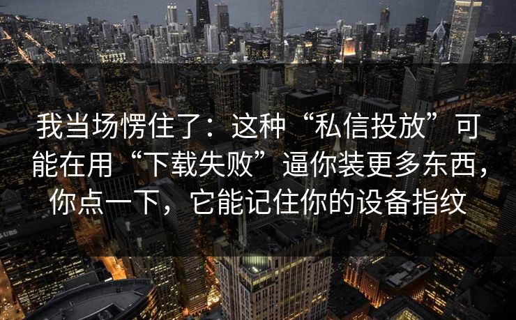 我当场愣住了：这种“私信投放”可能在用“下载失败”逼你装更多东西，你点一下，它能记住你的设备指纹