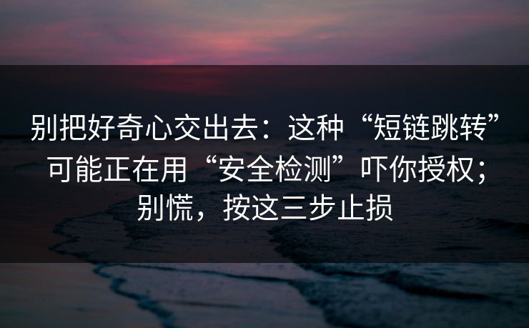 别把好奇心交出去：这种“短链跳转”可能正在用“安全检测”吓你授权；别慌，按这三步止损