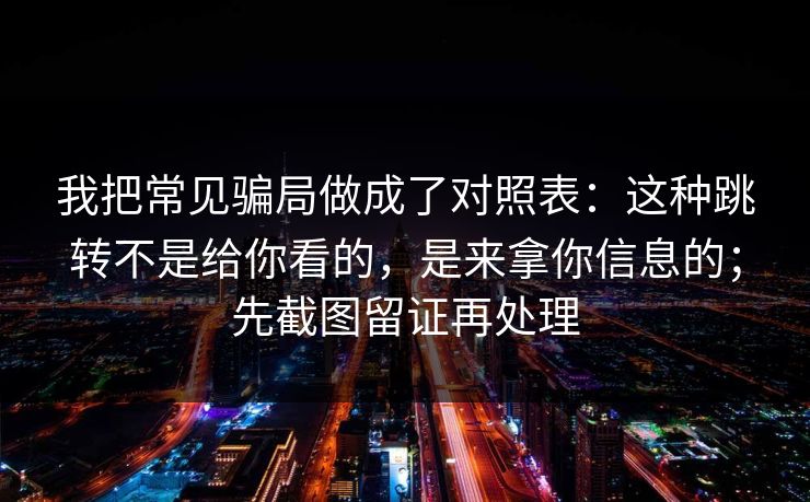 我把常见骗局做成了对照表：这种跳转不是给你看的，是来拿你信息的；先截图留证再处理