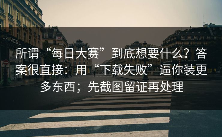 所谓“每日大赛”到底想要什么？答案很直接：用“下载失败”逼你装更多东西；先截图留证再处理