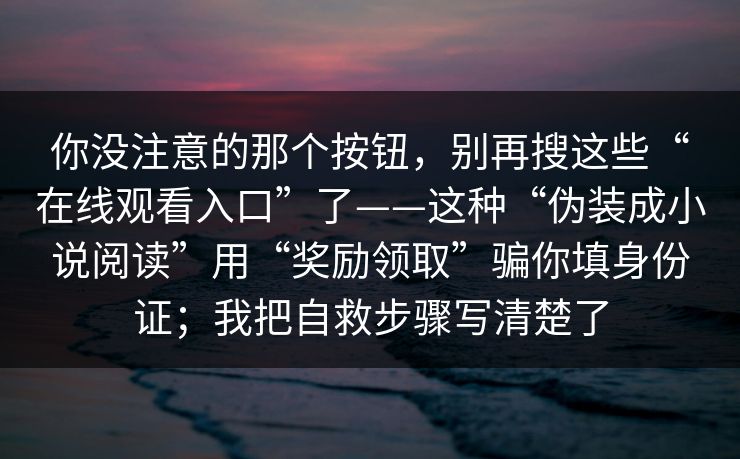 你没注意的那个按钮，别再搜这些“在线观看入口”了——这种“伪装成小说阅读”用“奖励领取”骗你填身份证；我把自救步骤写清楚了