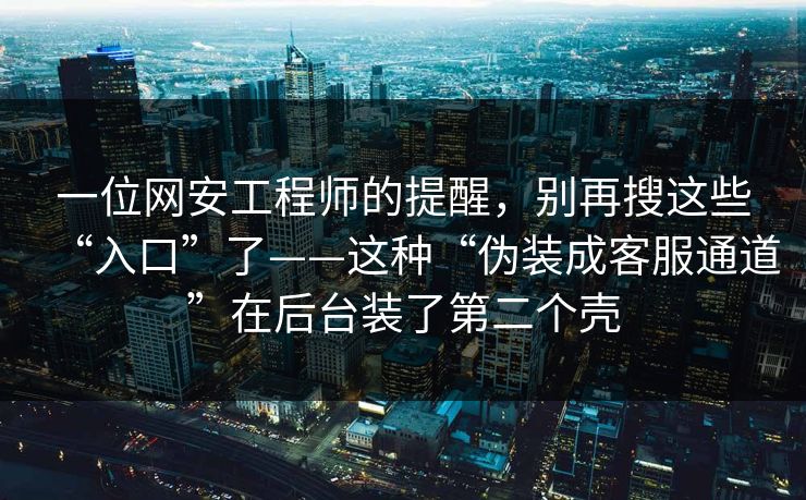 一位网安工程师的提醒，别再搜这些“入口”了——这种“伪装成客服通道”在后台装了第二个壳