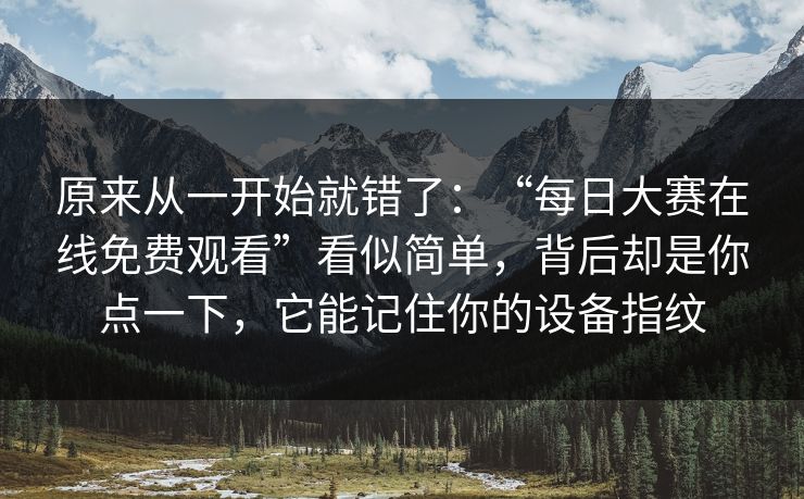 原来从一开始就错了：“每日大赛在线免费观看”看似简单，背后却是你点一下，它能记住你的设备指纹