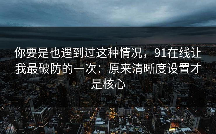 你要是也遇到过这种情况，91在线让我最破防的一次：原来清晰度设置才是核心