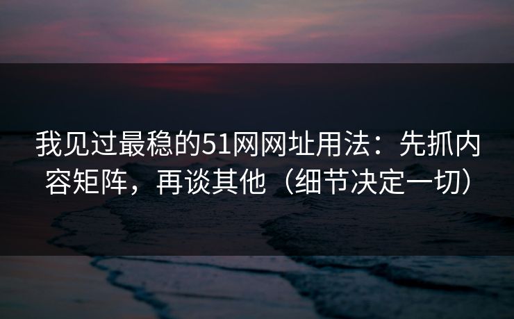 我见过最稳的51网网址用法：先抓内容矩阵，再谈其他（细节决定一切）