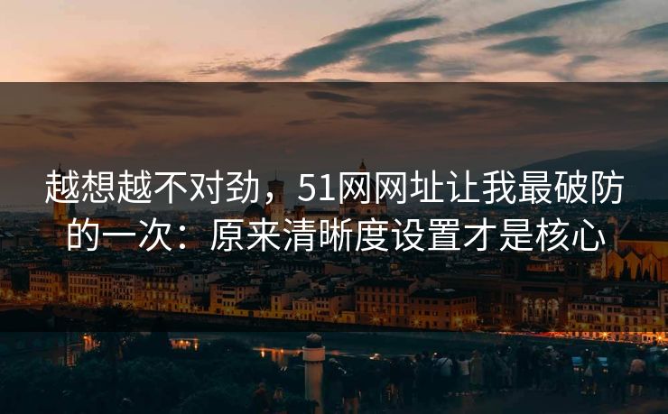 越想越不对劲，51网网址让我最破防的一次：原来清晰度设置才是核心